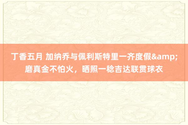 丁香五月 加纳乔与佩利斯特里一齐度假&磨真金不怕火，晒照一稔吉达联贯球衣