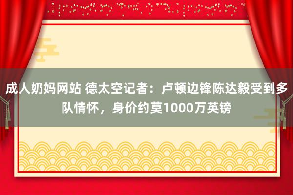 成人奶妈网站 德太空记者：卢顿边锋陈达毅受到多队情怀，身价约莫1000万英镑