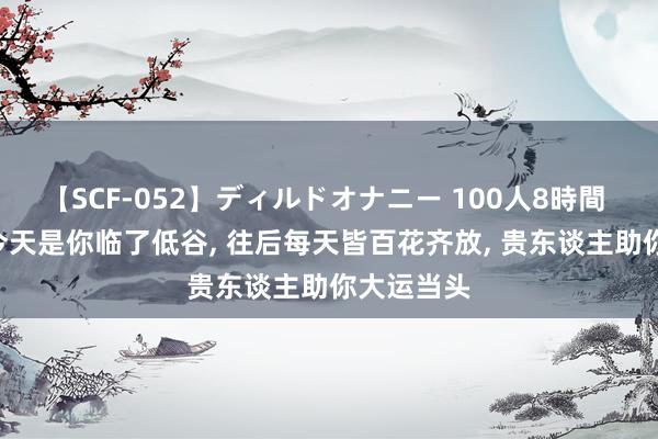 【SCF-052】ディルドオナニー 100人8時間 天蝎座: 今天是你临了低谷, 往后每天皆百花齐放, 贵东谈主助你大运当头