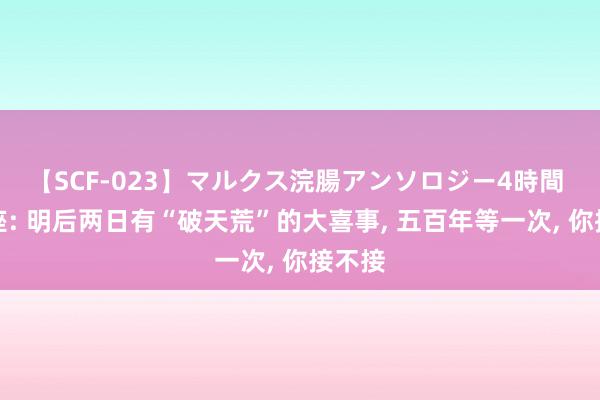 【SCF-023】マルクス浣腸アンソロジー4時間 双鱼座: 明后两日有“破天荒”的大喜事, 五百年等一次, 你接不接