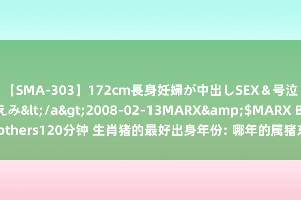 【SMA-303】172cm長身妊婦が中出しSEX＆号泣アナル姦 安藤えみ</a>2008-02-13MARX&$MARX Brothers120分钟 生肖猪的最好出身年份: 哪年的属猪东谈主最有可能得胜和饶沃?