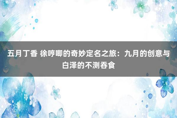 五月丁香 徐哼唧的奇妙定名之旅：九月的创意与白泽的不测吞食