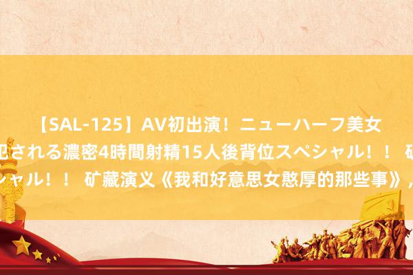 【SAL-125】AV初出演！ニューハーフ美女達が強烈バックで全員犯される濃密4時間射精15人後背位スペシャル！！ 矿藏演义《我和好意思女憨厚的那些事》，撑门面的佳作