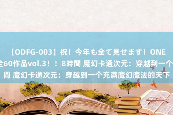 【ODFG-003】祝！今年も全て見せます！ONEDAFULL1年の軌跡全60作品vol.3！！8時間 魔幻卡通次元：穿越到一个充满魔幻魔法的天下