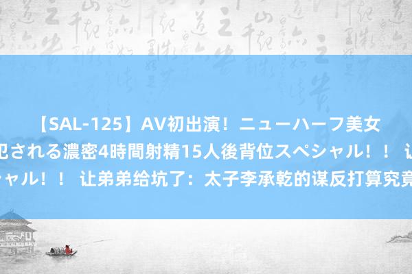 【SAL-125】AV初出演！ニューハーフ美女達が強烈バックで全員犯される濃密4時間射精15人後背位スペシャル！！ 让弟弟给坑了：太子李承乾的谋反打算究竟是怎么流露的？