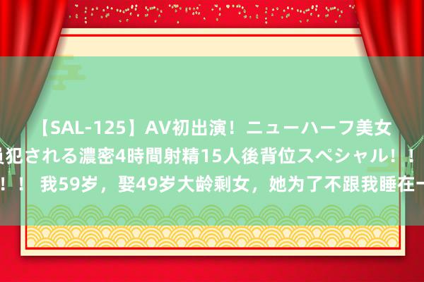 【SAL-125】AV初出演！ニューハーフ美女達が強烈バックで全員犯される濃密4時間射精15人後背位スペシャル！！ 我59岁，娶49岁大龄剩女，她为了不跟我睡在一皆，竟睡了6年地板