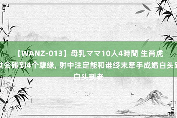 【WANZ-013】母乳ママ10人4時間 生肖虎一世会碰到4个孽缘, 射中注定能和谁终末牵手成婚白头到老