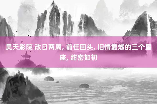 昊天影院 改日两周, 前任回头, 旧情复燃的三个星座, 甜密如初