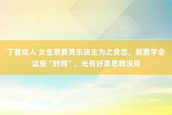 丁香成人 女生思要男东谈主为之贪恋，就要学会这些“时间”，光有好意思貌没用