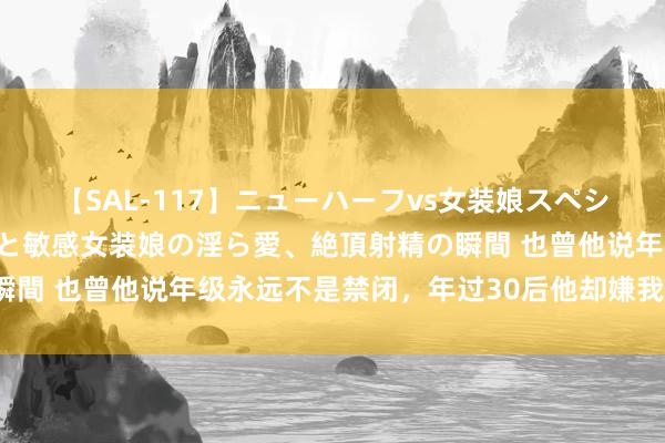 【SAL-117】ニューハーフvs女装娘スペシャル 猥褻ニューハーフと敏感女装娘の淫ら愛、絶頂射精の瞬間 也曾他说年级永远不是禁闭，年过30后他却嫌我脏了（完）