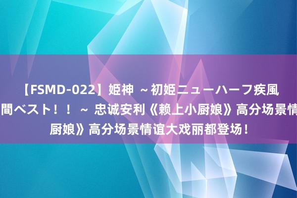 【FSMD-022】姫神 ～初姫ニューハーフ疾風怒濤の初撮り4時間ベスト！！～ 忠诚安利《赖上小厨娘》高分场景情谊大戏丽都登场！