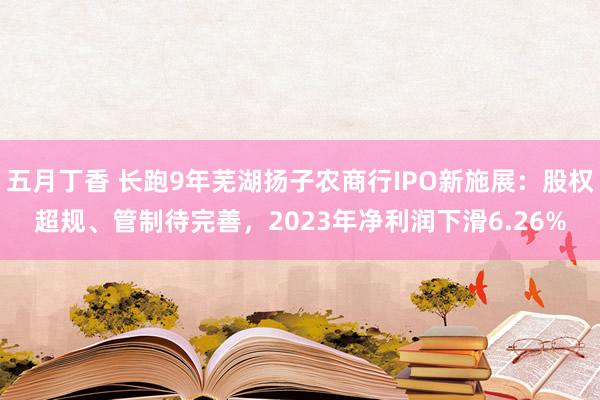 五月丁香 长跑9年芜湖扬子农商行IPO新施展：股权超规、管制待完善，2023年净利润下滑6.26%