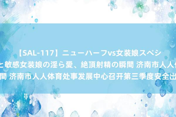 【SAL-117】ニューハーフvs女装娘スペシャル 猥褻ニューハーフと敏感女装娘の淫ら愛、絶頂射精の瞬間 济南市人人体育处事发展中心召开第三季度安全出产责任会议