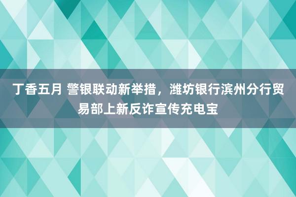 丁香五月 警银联动新举措，潍坊银行滨州分行贸易部上新反诈宣传充电宝