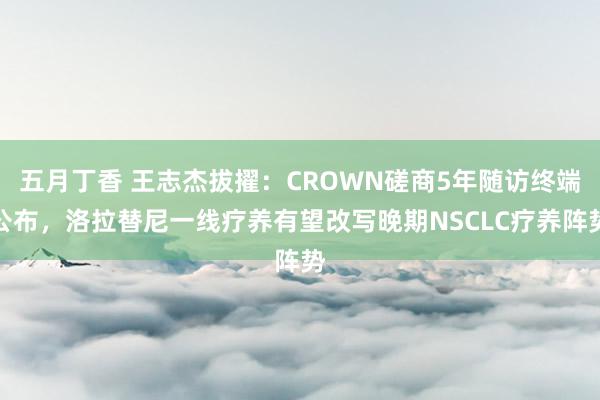 五月丁香 王志杰拔擢：CROWN磋商5年随访终端公布，洛拉替尼一线疗养有望改写晚期NSCLC疗养阵势