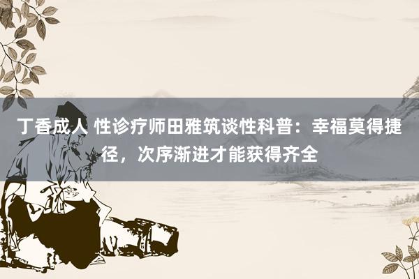 丁香成人 性诊疗师田雅筑谈性科普：幸福莫得捷径，次序渐进才能获得齐全