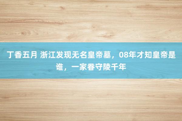 丁香五月 浙江发现无名皇帝墓，08年才知皇帝是谁，一家眷守陵千年