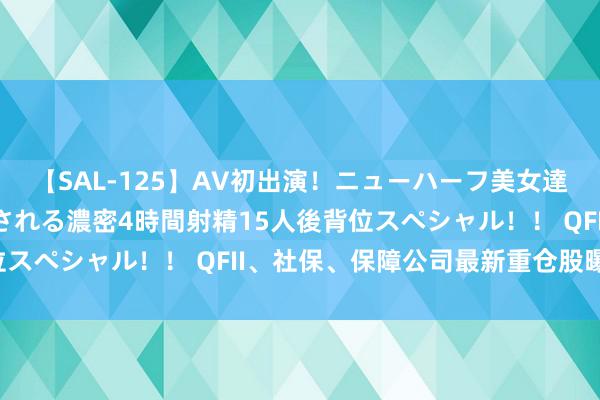 【SAL-125】AV初出演！ニューハーフ美女達が強烈バックで全員犯される濃密4時間射精15人後背位スペシャル！！ QFII、社保、保障公司最新重仓股曝光！