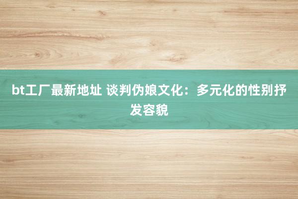 bt工厂最新地址 谈判伪娘文化：多元化的性别抒发容貌