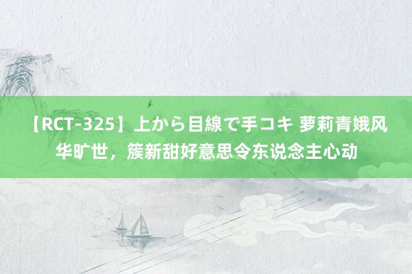 【RCT-325】上から目線で手コキ 萝莉青娥风华旷世，簇新甜好意思令东说念主心动