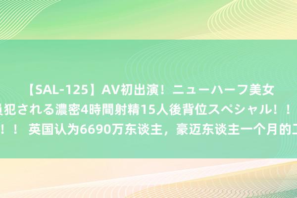 【SAL-125】AV初出演！ニューハーフ美女達が強烈バックで全員犯される濃密4時間射精15人後背位スペシャル！！ 英国认为6690万东谈主，豪迈东谈主一个月的工资，到底有几许钱？