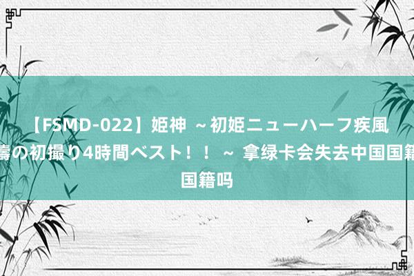 【FSMD-022】姫神 ～初姫ニューハーフ疾風怒濤の初撮り4時間ベスト！！～ 拿绿卡会失去中国国籍吗