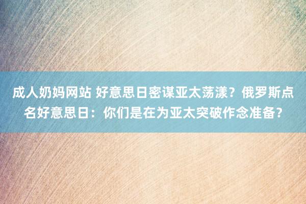 成人奶妈网站 好意思日密谋亚太荡漾？俄罗斯点名好意思日：你们是在为亚太突破作念准备？