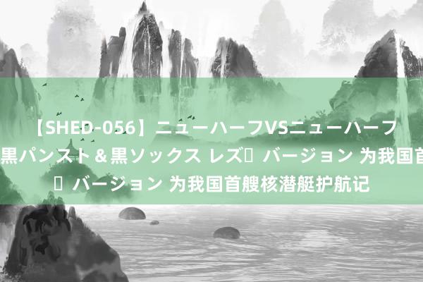 【SHED-056】ニューハーフVSニューハーフ 不純同性肛遊 3 黒パンスト＆黒ソックス レズ・バージョン 为我国首艘核潜艇护航记