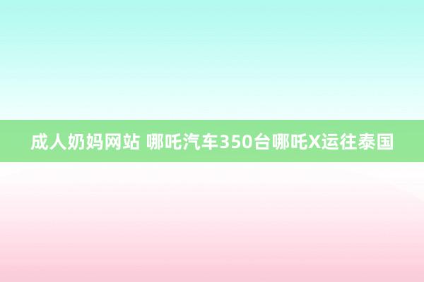 成人奶妈网站 哪吒汽车350台哪吒X运往泰国