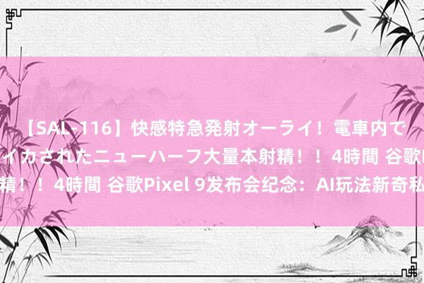 【SAL-116】快感特急発射オーライ！電車内で痴漢集団に気持ちよくイカされたニューハーフ大量本射精！！4時間 谷歌Pixel 9发布会纪念：AI玩法新奇私有