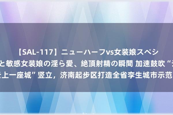 【SAL-117】ニューハーフvs女装娘スペシャル 猥褻ニューハーフと敏感女装娘の淫ら愛、絶頂射精の瞬間 加速鼓吹“云上一座城”竖立，济南起步区打造全省孪生城市示范区、黄河流域聪颖城市典范