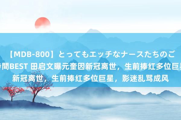 【MDB-800】とってもエッチなナースたちのご奉仕SEX 30人4時間BEST 田启文曝元奎因新冠离世，生前捧红多位巨星，影迷乱骂成风