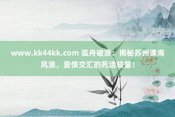 www.kk44kk.com 孤舟破浪：揭秘苏州谍海风浪，爱恨交汇的死活较量！