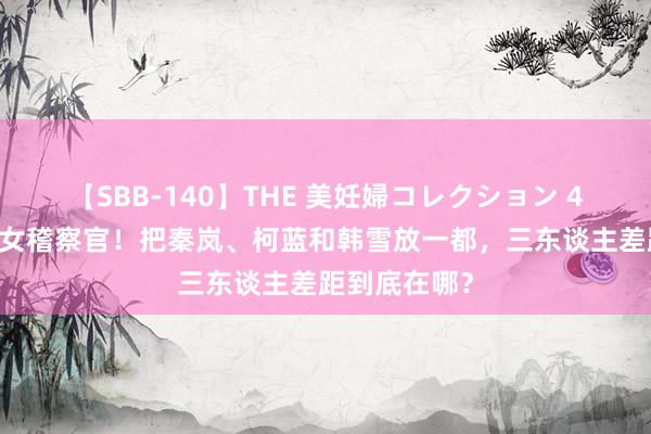 【SBB-140】THE 美妊婦コレクション 4時間 同是演女稽察官！把秦岚、柯蓝和韩雪放一都，三东谈主差距到底在哪？