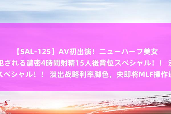 【SAL-125】AV初出演！ニューハーフ美女達が強烈バックで全員犯される濃密4時間射精15人後背位スペシャル！！ 淡出战略利率脚色，央即将MLF操作通例性后延