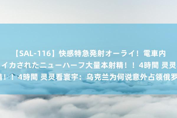 【SAL-116】快感特急発射オーライ！電車内で痴漢集団に気持ちよくイカされたニューハーフ大量本射精！！4時間 灵灵看寰宇：乌克兰为何说意外占领俄罗斯疆域？