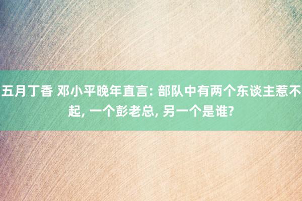 五月丁香 邓小平晚年直言: 部队中有两个东谈主惹不起, 一个彭老总, 另一个是谁?