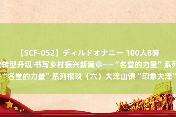 【SCF-052】ディルドオナニー 100人8時間 青岛平度：推动农产业转型升级 书写乡村振兴新篇章——“名堂的力量”系列报谈（六）大泽山镇“印象大泽”示范区