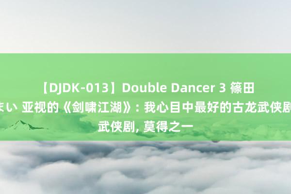 【DJDK-013】Double Dancer 3 篠田ゆう 三浦まい 亚视的《剑啸江湖》: 我心目中最好的古龙武侠剧, 莫得之一