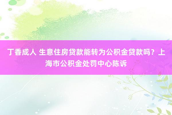 丁香成人 生意住房贷款能转为公积金贷款吗？上海市公积金处罚中心陈诉