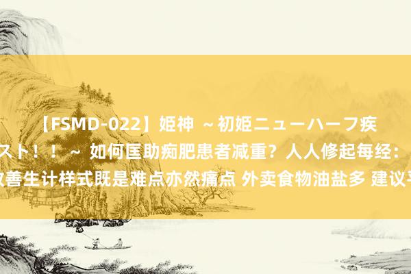 【FSMD-022】姫神 ～初姫ニューハーフ疾風怒濤の初撮り4時間ベスト！！～ 如何匡助痴肥患者减重？人人修起每经：改善生计样式既是难点亦然痛点 外卖食物油盐多 建议平台标注养分元素和摄入甘休