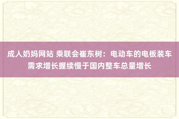 成人奶妈网站 乘联会崔东树：电动车的电板装车需求增长握续慢于国内整车总量增长