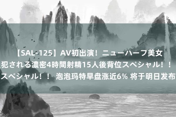 【SAL-125】AV初出演！ニューハーフ美女達が強烈バックで全員犯される濃密4時間射精15人後背位スペシャル！！ 泡泡玛特早盘涨近6% 将于明日发布中期事迹