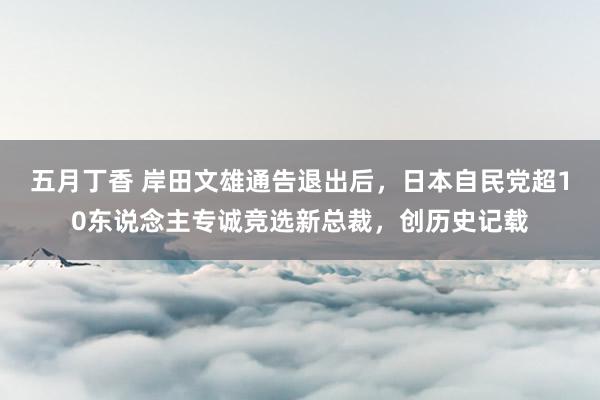 五月丁香 岸田文雄通告退出后，日本自民党超10东说念主专诚竞选新总裁，创历史记载