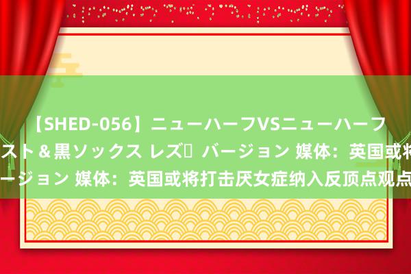 【SHED-056】ニューハーフVSニューハーフ 不純同性肛遊 3 黒パンスト＆黒ソックス レズ・バージョン 媒体：英国或将打击厌女症纳入反顶点观点决议