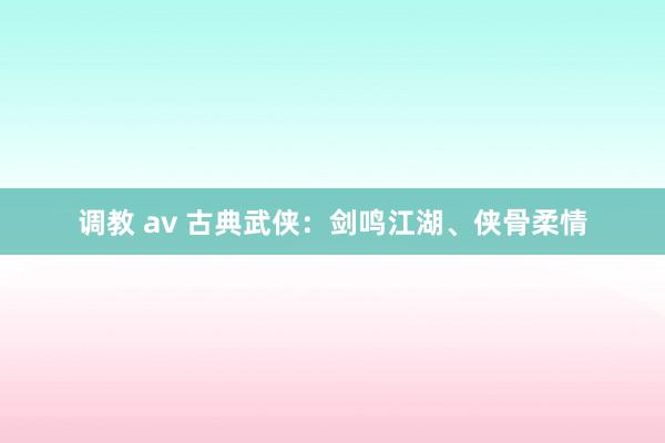 调教 av 古典武侠：剑鸣江湖、侠骨柔情