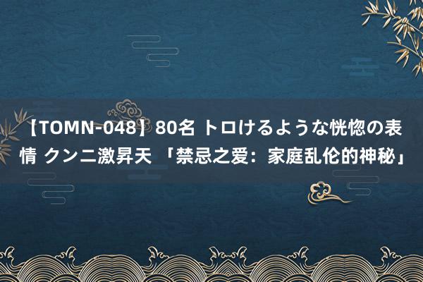 【TOMN-048】80名 トロけるような恍惚の表情 クンニ激昇天 「禁忌之爱：家庭乱伦的神秘」