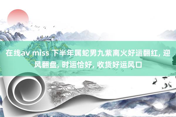 在线av miss 下半年属蛇男九紫离火好运翻红, 迎风翻盘, 时运恰好, 收货好运风口