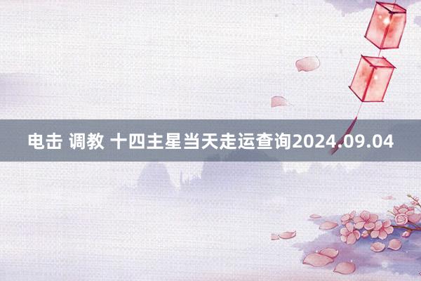 电击 调教 十四主星当天走运查询2024.09.04