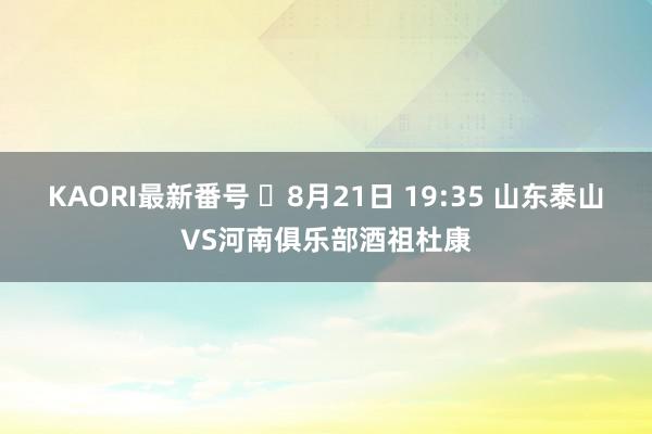 KAORI最新番号 ⏰8月21日 19:35 山东泰山VS河南俱乐部酒祖杜康